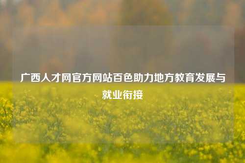 广西人才网官方网站百色助力地方教育发展与就业衔接