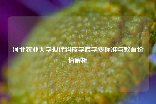 河北农业大学现代科技学院学费标准与教育价值解析