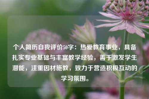 个人简历自我评价50字：热爱教育事业，具备扎实专业基础与丰富教学经验，善于激发学生潜能，注重因材施教，致力于营造积极互动的学习氛围。