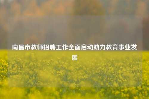 南昌市教师招聘工作全面启动助力教育事业发展