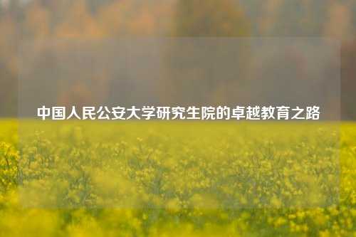 中国人民公安大学研究生院的卓越教育之路