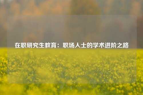 在职研究生教育：职场人士的学术进阶之路