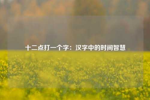 十二点打一个字：汉字中的时间智慧