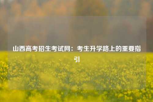 山西高考招生考试网：考生升学路上的重要指引